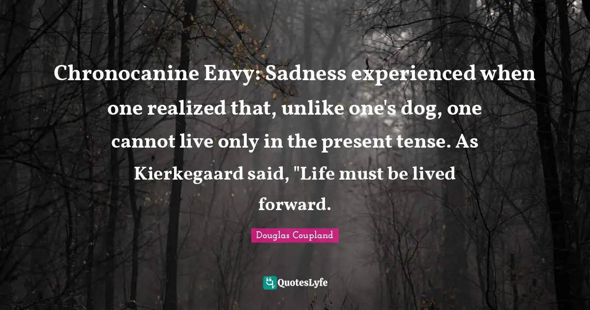 Present Tense Quotes: "Chronocanine Envy: Sadness experienced when one realized that, unlike one's dog, one cannot live only in the present tense. As Kierkegaard said, "Life must be lived forward."