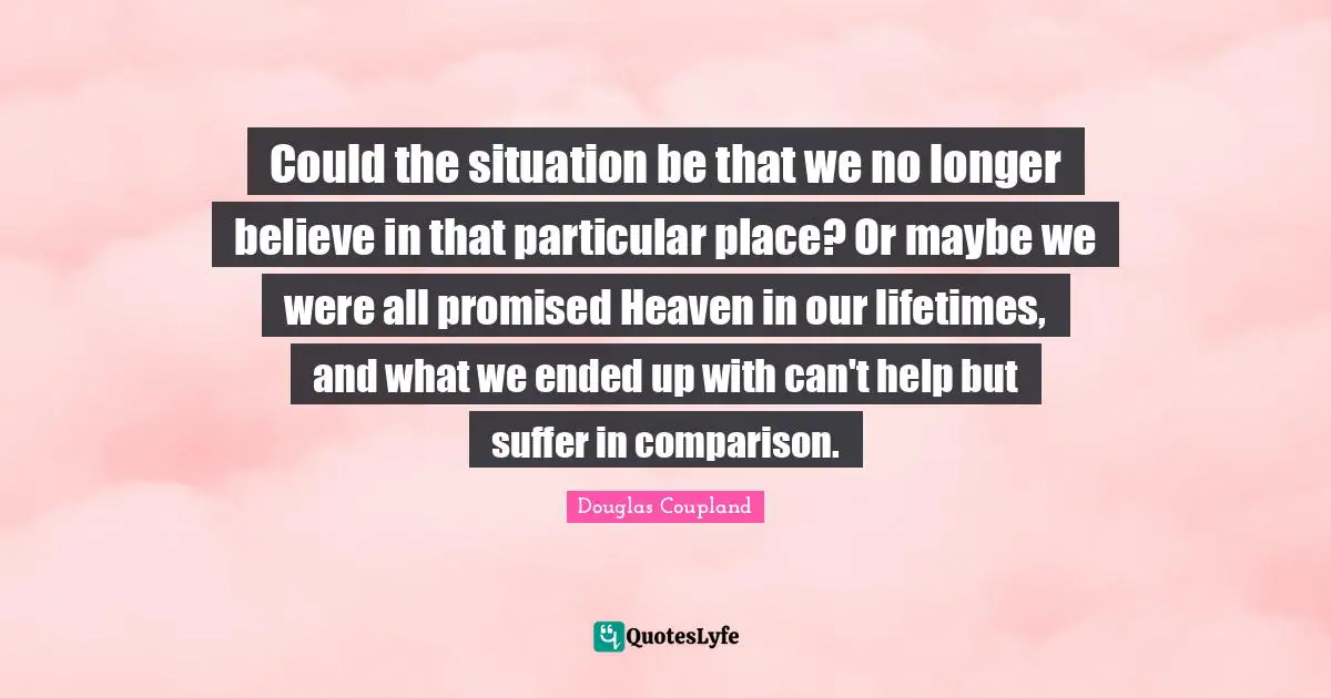 Could the situation be that we no longer believe in that particular place? Or maybe we were all promised Heaven in our lifetimes, and what we ended up with can't help but suffer in comparison.