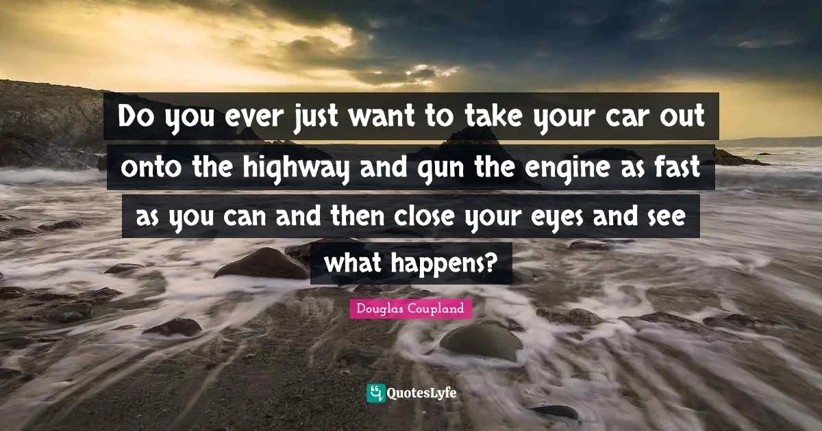 Do you ever just want to take your car out onto the highway and gun the engine as fast as you can and then close your eyes and see what happens?