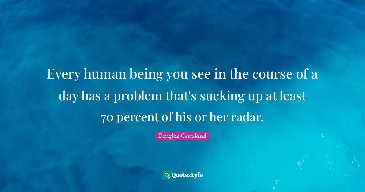Every human being you see in the course of a day has a problem that's sucking up at least 70 percent of his or her radar.