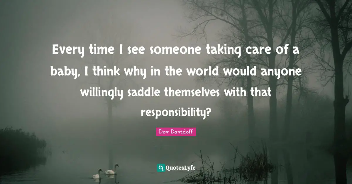 Every time I see someone taking care of a baby, I think why in the world would anyone willingly saddle themselves with that responsibility?
