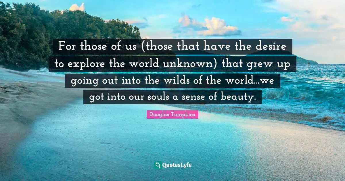 For those of us (those that have the desire to explore the world unknown) that grew up going out into the wilds of the world...we got into our souls a sense of beauty.