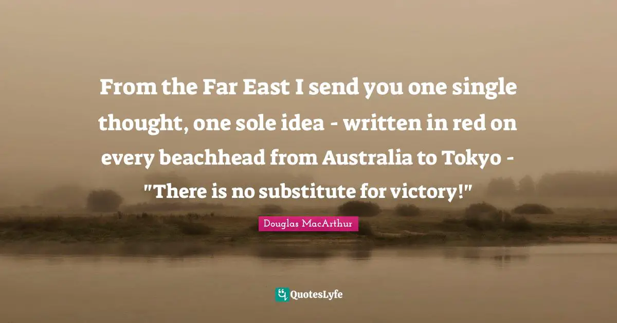 From the Far East I send you one single thought, one sole idea - written in red on every beachhead from Australia to Tokyo - "There is no substitute for victory!"