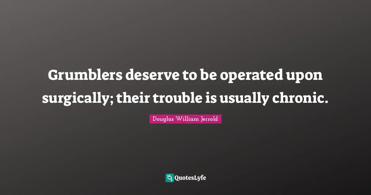 Grumblers deserve to be operated upon surgically; their trouble is usually chronic.