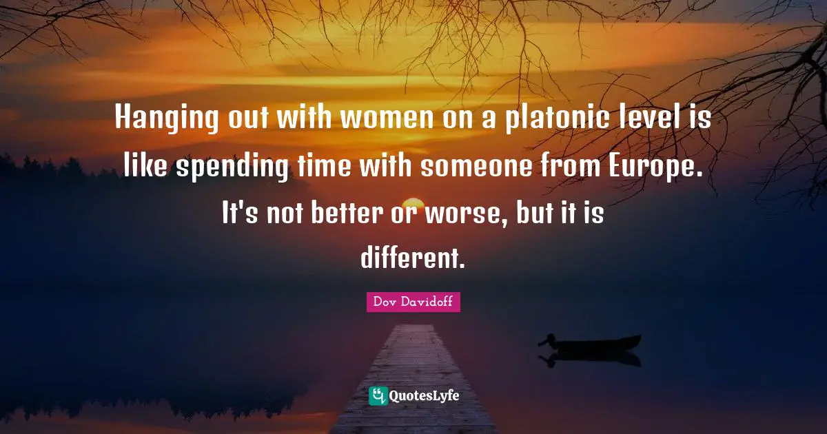 Platonic Quotes: "Hanging out with women on a platonic level is like spending time with someone from Europe. It's not better or worse, but it is different."