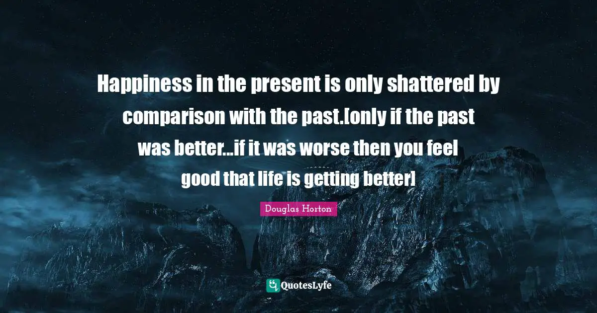 Happiness in the present is only shattered by comparison with the past.[only if the past was better...if it was worse then you feel good that life is getting better]