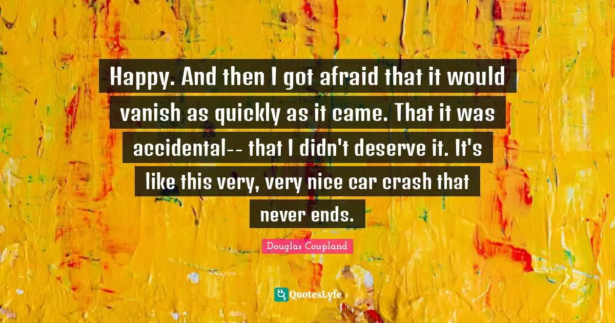 Happy. And then I got afraid that it would vanish as quickly as it came. That it was accidental-- that I didn't deserve it. It's like this very, very nice car crash that never ends.