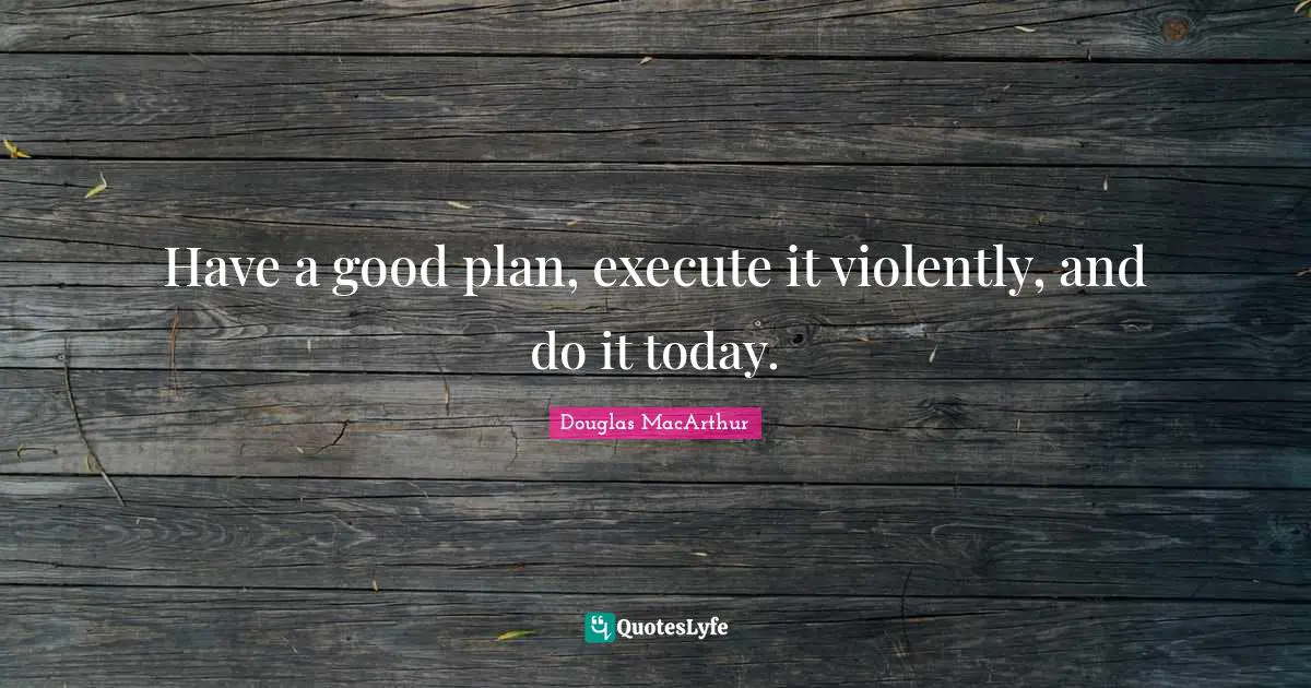 Have a good plan, execute it violently, and do it today.