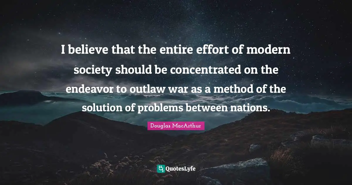 I believe that the entire effort of modern society should be concentrated on the endeavor to outlaw war as a method of the solution of problems between nations.