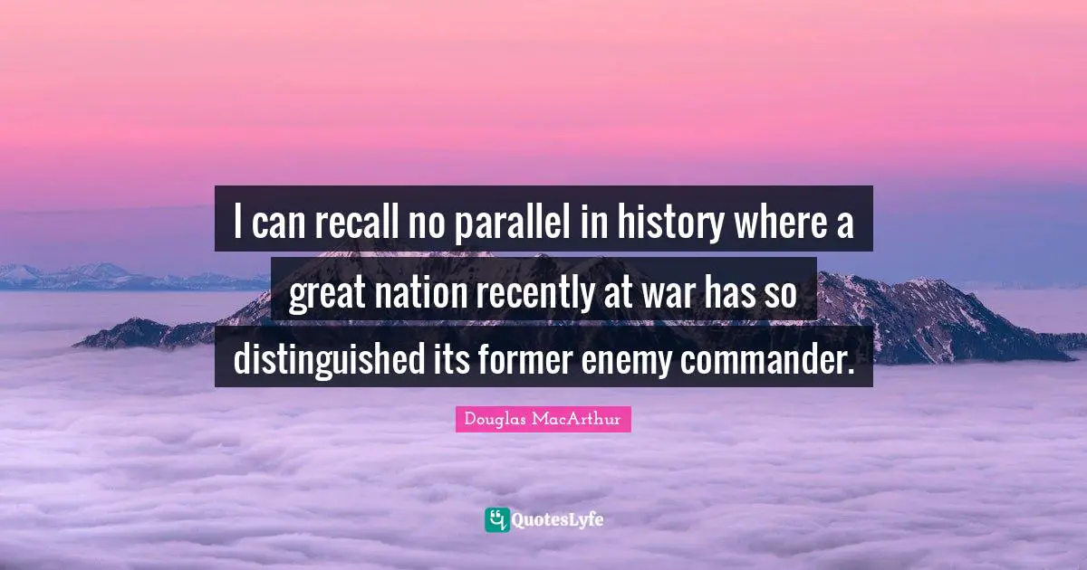 I can recall no parallel in history where a great nation recently at war has so distinguished its former enemy commander.