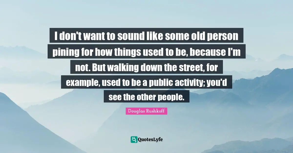 I don't want to sound like some old person pining for how things used to be, because I'm not. But walking down the street, for example, used to be a public activity; you'd see the other people.
