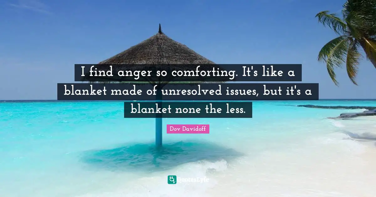 I find anger so comforting. It's like a blanket made of unresolved issues, but it's a blanket none the less.