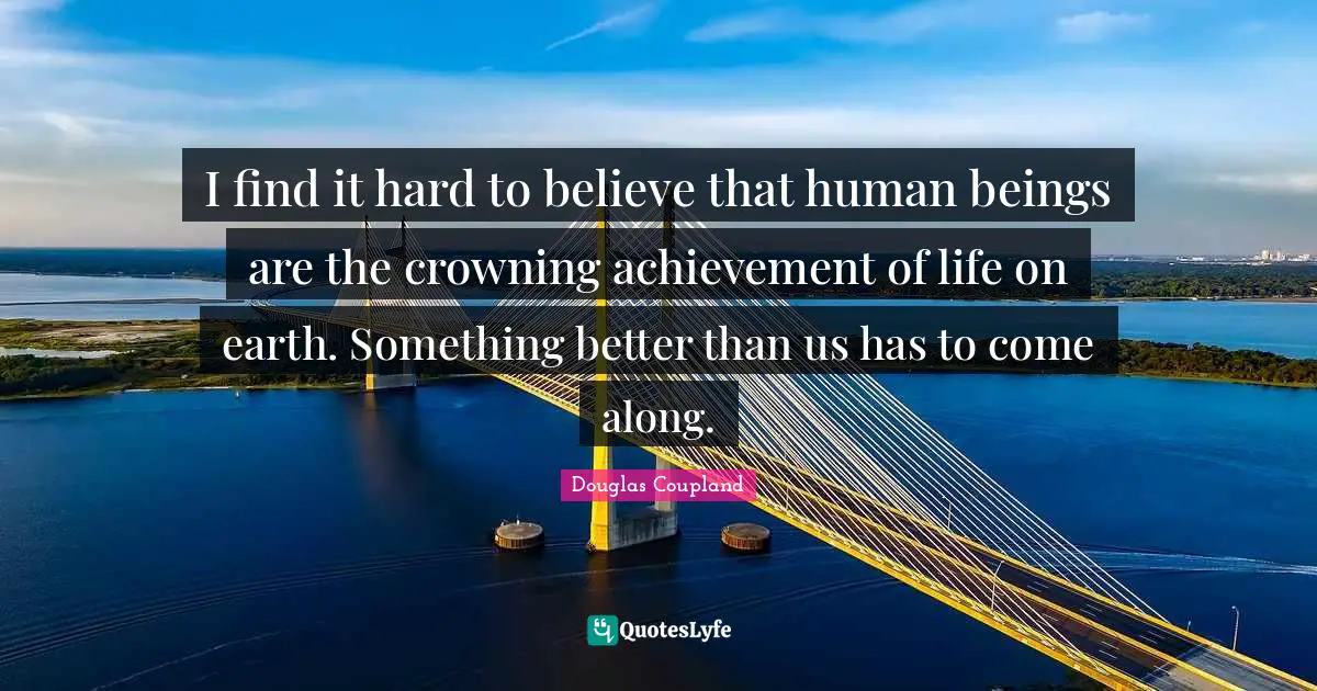 I find it hard to believe that human beings are the crowning achievement of life on earth. Something better than us has to come along.