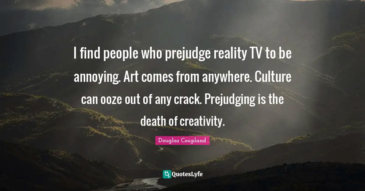 I find people who prejudge reality TV to be annoying. Art comes from anywhere. Culture can ooze out of any crack. Prejudging is the death of creativity.