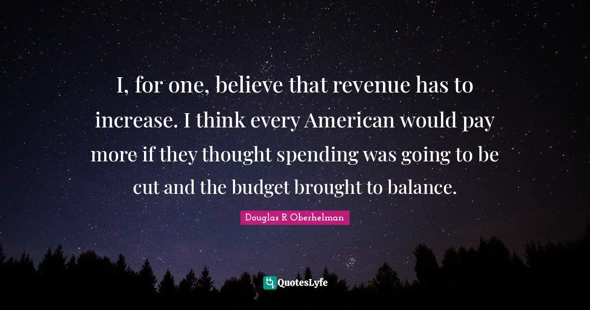 I, for one, believe that revenue has to increase. I think every American would pay more if they thought spending was going to be cut and the budget brought to balance.