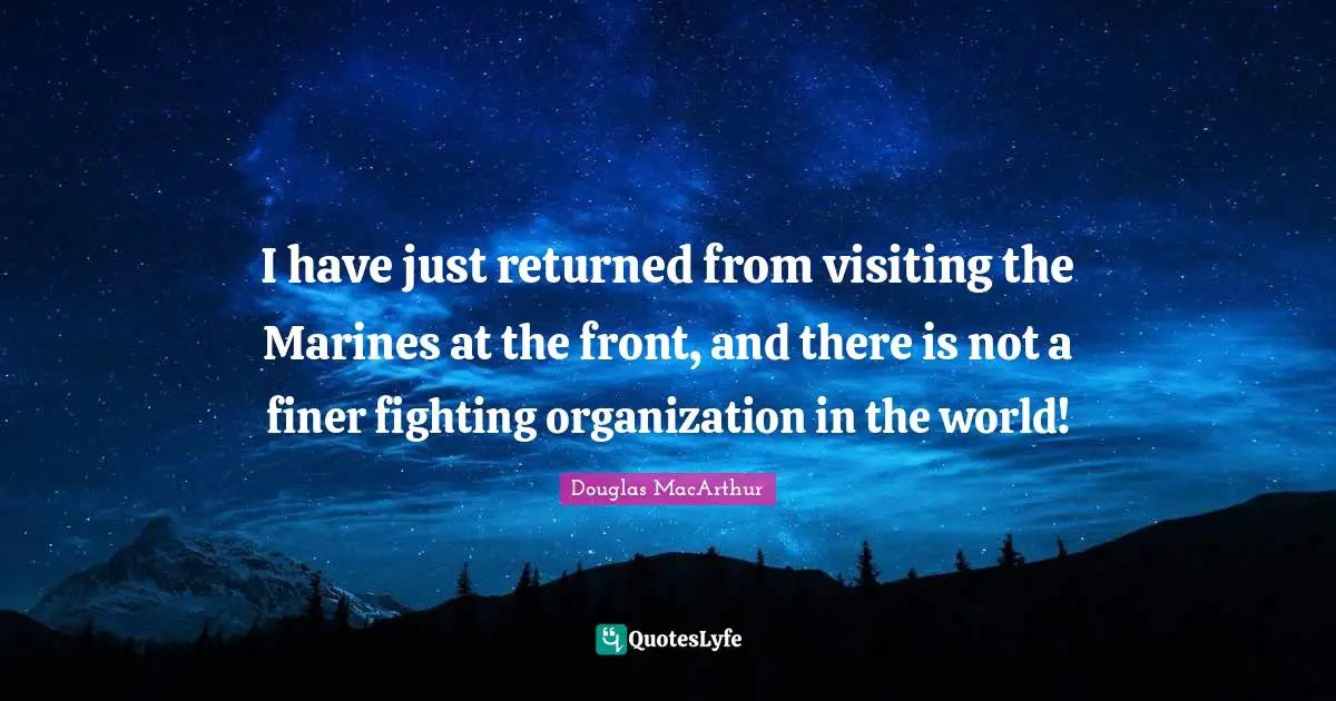 I have just returned from visiting the Marines at the front, and there is not a finer fighting organization in the world!