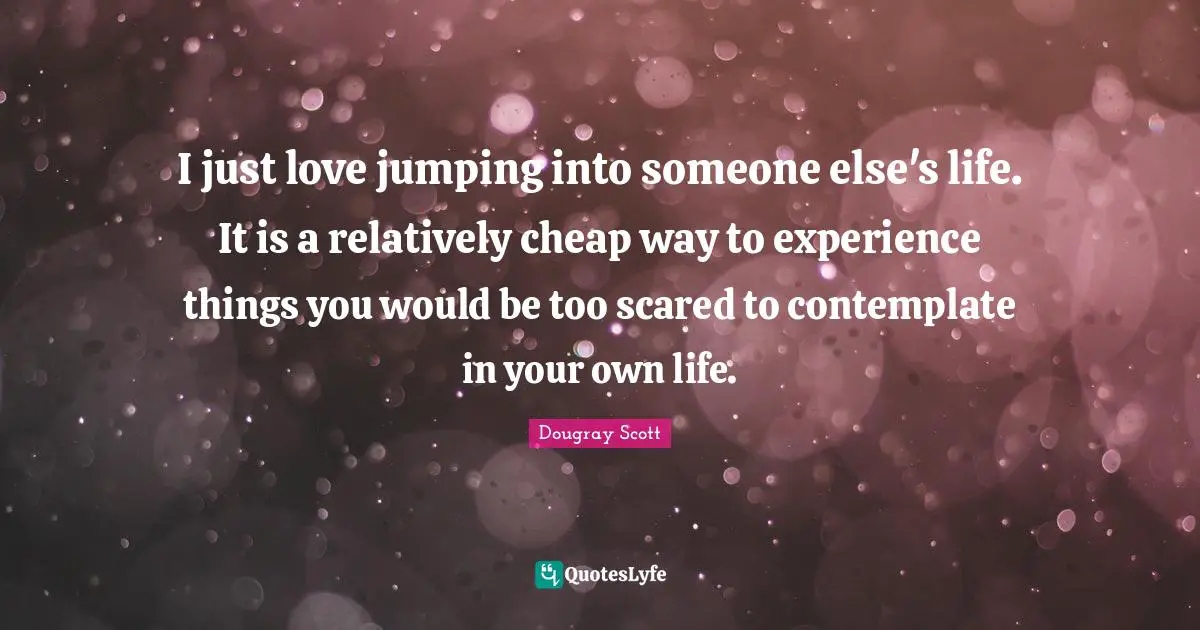 Dougray Scott Quotes: "I just love jumping into someone else's life. It is a relatively cheap way to experience things you would be too scared to contemplate in your own life."