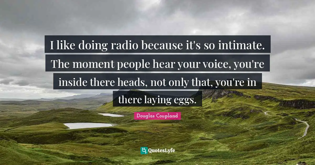 I like doing radio because it's so intimate. The moment people hear your voice, you're inside there heads, not only that, you're in there laying eggs.