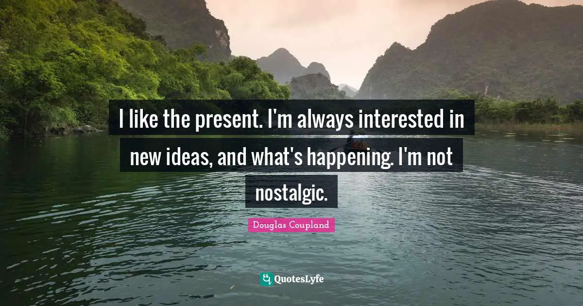 I like the present. I'm always interested in new ideas, and what's happening. I'm not nostalgic.