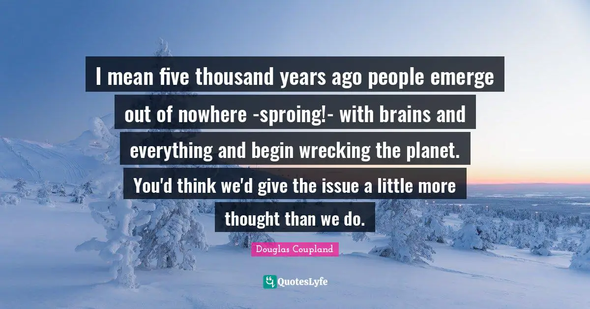 I mean five thousand years ago people emerge out of nowhere -sproing!- with brains and everything and begin wrecking the planet. You'd think we'd give the issue a little more thought than we do.