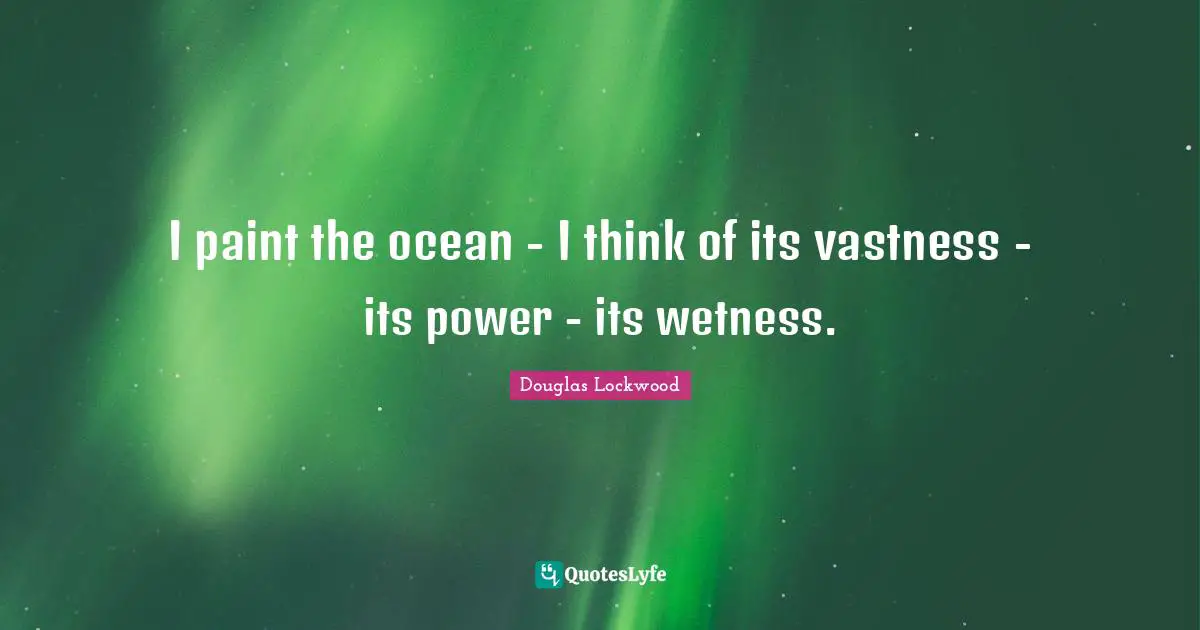 I paint the ocean - I think of its vastness - its power - its wetness.