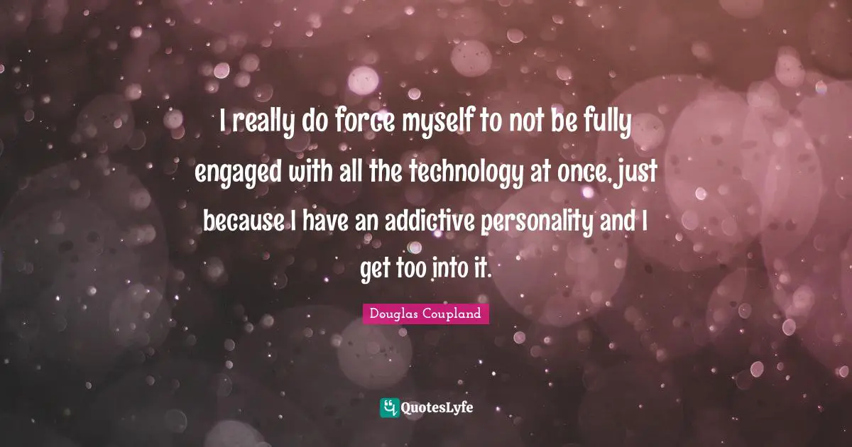 I really do force myself to not be fully engaged with all the technology at once, just because I have an addictive personality and I get too into it.