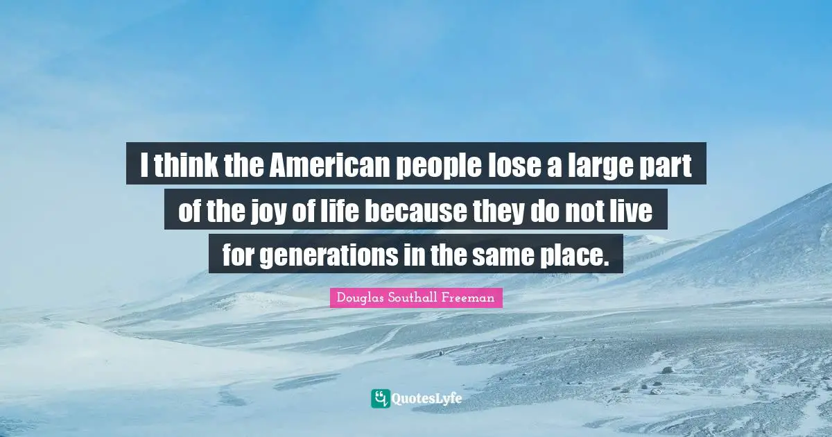 I think the American people lose a large part of the joy of life because they do not live for generations in the same place.