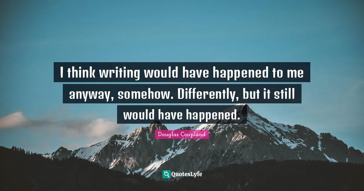 I think writing would have happened to me anyway, somehow. Differently, but it still would have happened.