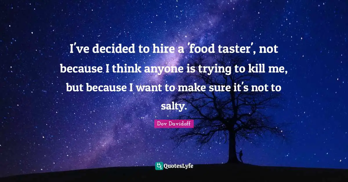 I've decided to hire a 'food taster', not because I think anyone is trying to kill me, but because I want to make sure it's not to salty.
