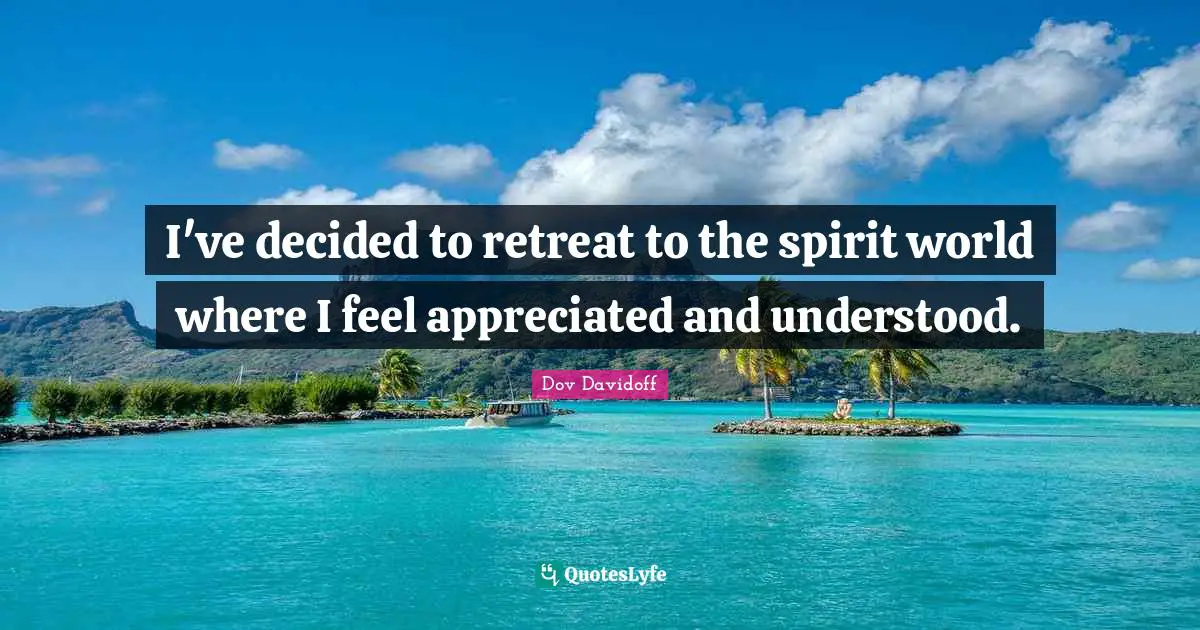 I've decided to retreat to the spirit world where I feel appreciated and understood.