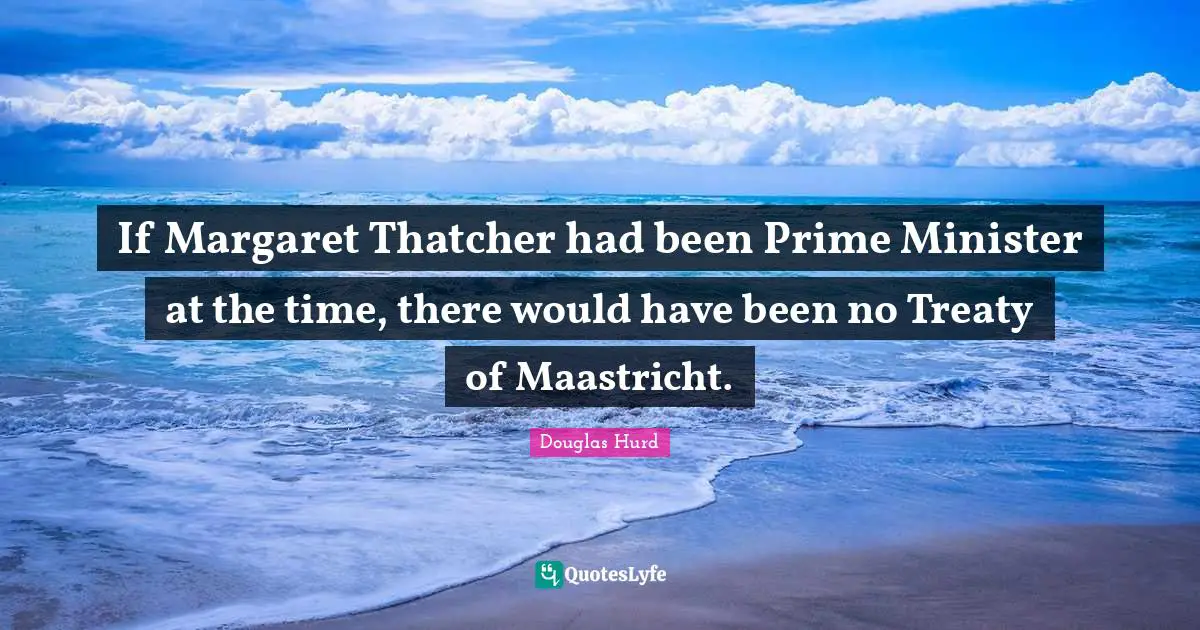 If Margaret Thatcher had been Prime Minister at the time, there would have been no Treaty of Maastricht.