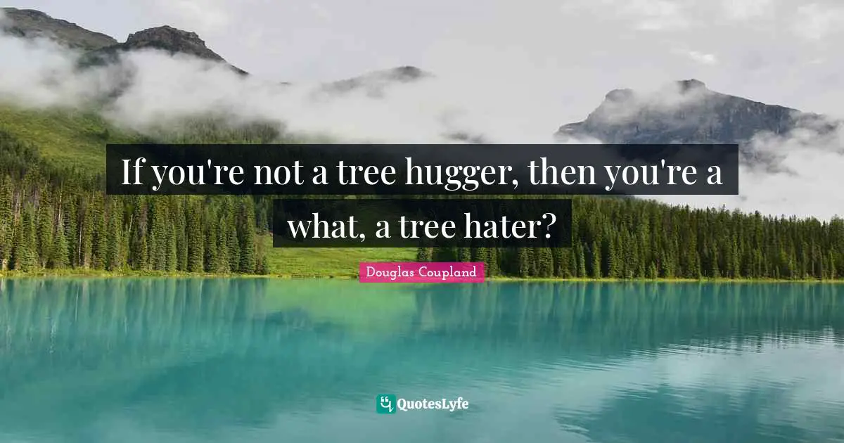 If you're not a tree hugger, then you're a what, a tree hater?