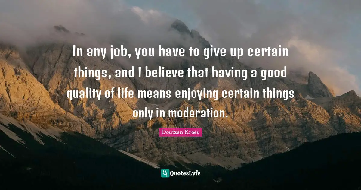 In any job, you have to give up certain things, and I believe that having a good quality of life means enjoying certain things only in moderation.