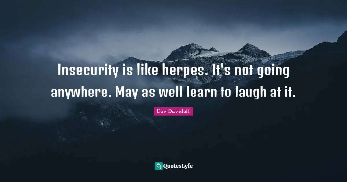 Insecurity is like herpes. It's not going anywhere. May as well learn to laugh at it.