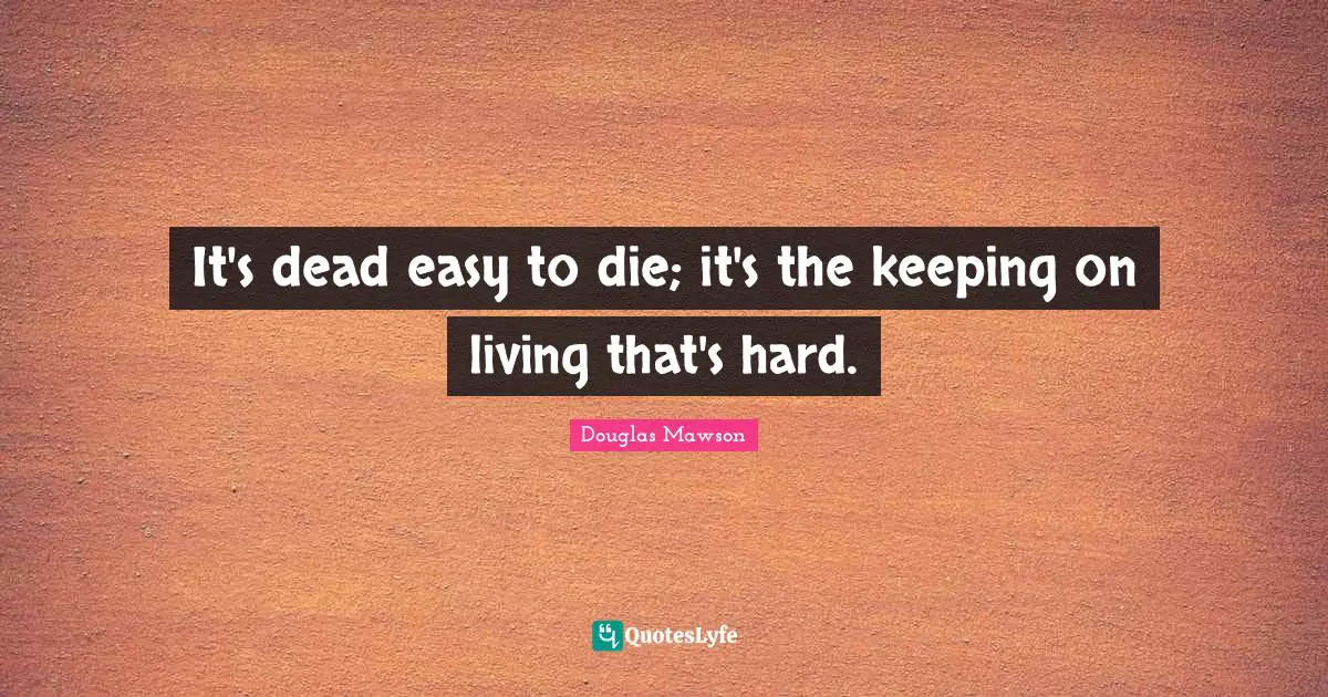 It's dead easy to die; it's the keeping on living that's hard.