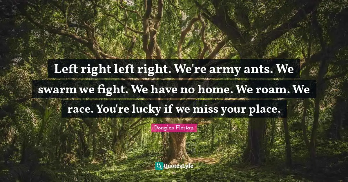 Left right left right. We're army ants. We swarm we fight. We have no home. We roam. We race. You're lucky if we miss your place.