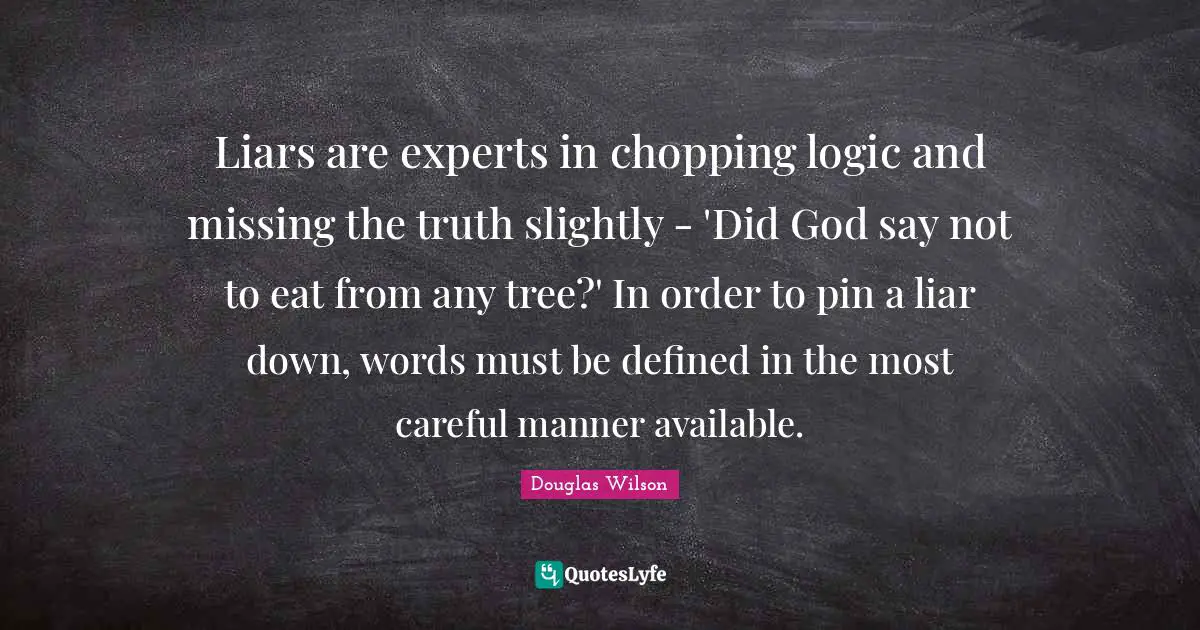 Liars are experts in chopping logic and missing the truth slightly - 'Did God say not to eat from any tree?' In order to pin a liar down, words must be defined in the most careful manner available.