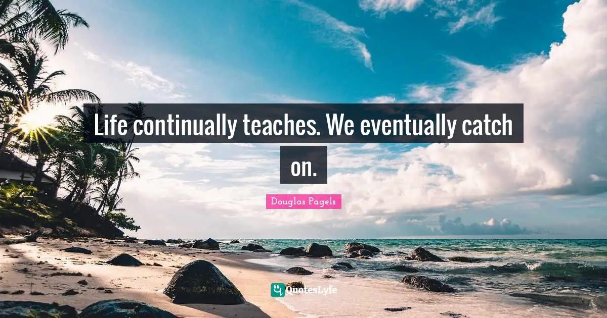 Douglas Pagels Quotes: "Life continually teaches. We eventually catch on."
