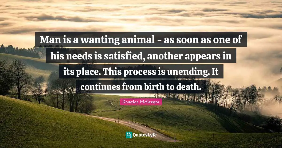 Man is a wanting animal - as soon as one of his needs is satisfied, another appears in its place. This process is unending. It continues from birth to death.