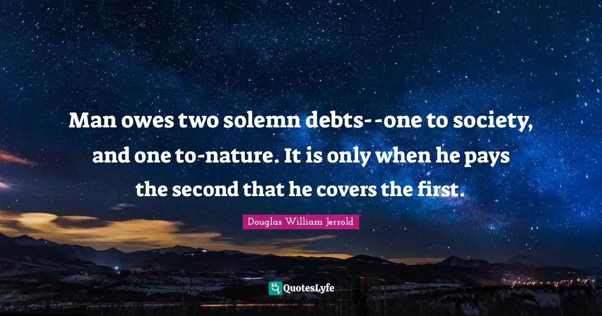 Douglas William Jerrold Quotes: "Man owes two solemn debts--one to society, and one to-nature. It is only when he pays the second that he covers the first."