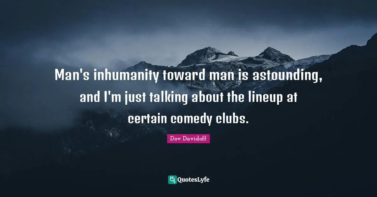 Man's inhumanity toward man is astounding, and I'm just talking about the lineup at certain comedy clubs.