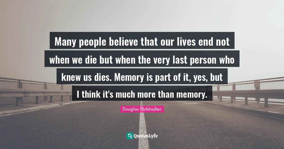 Many people believe that our lives end not when we die but when the very last person who knew us dies. Memory is part of it, yes, but I think it's much more than memory.