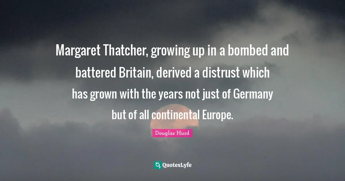 Margaret Thatcher, growing up in a bombed and battered Britain, derived a distrust which has grown with the years not just of Germany but of all continental Europe.