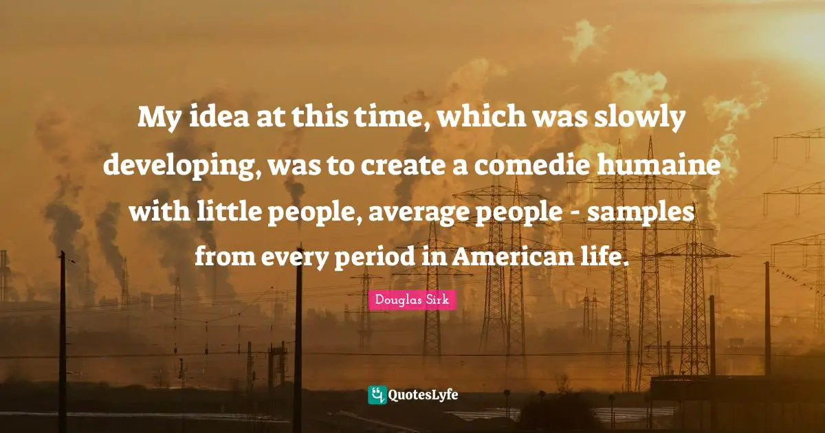 Douglas Sirk Quotes: "My idea at this time, which was slowly developing, was to create a comedie humaine with little people, average people - samples from every period in American life."