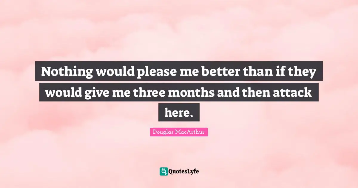 Nothing would please me better than if they would give me three months and then attack here.