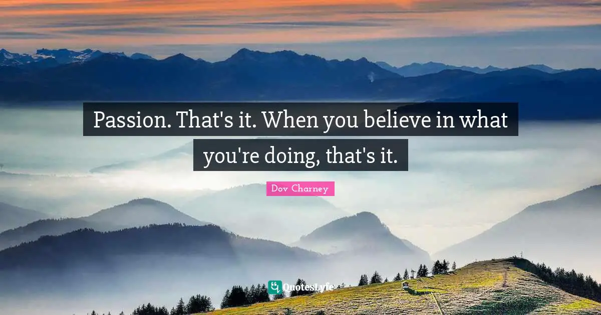 Passion. That's it. When you believe in what you're doing, that's it.