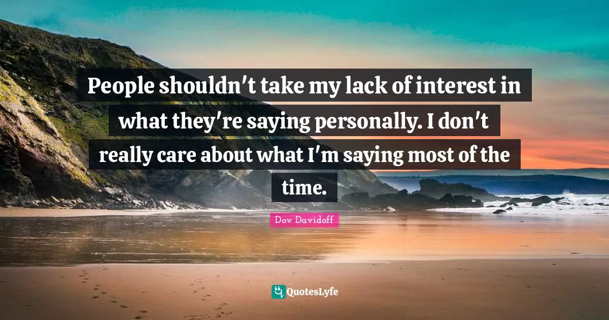 People shouldn't take my lack of interest in what they're saying personally. I don't really care about what I'm saying most of the time.
