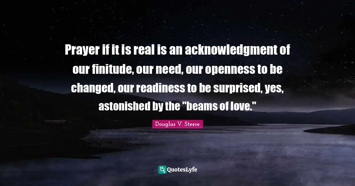 Prayer if it is real is an acknowledgment of our finitude, our need, our openness to be changed, our readiness to be surprised, yes, astonished by the "beams of love."