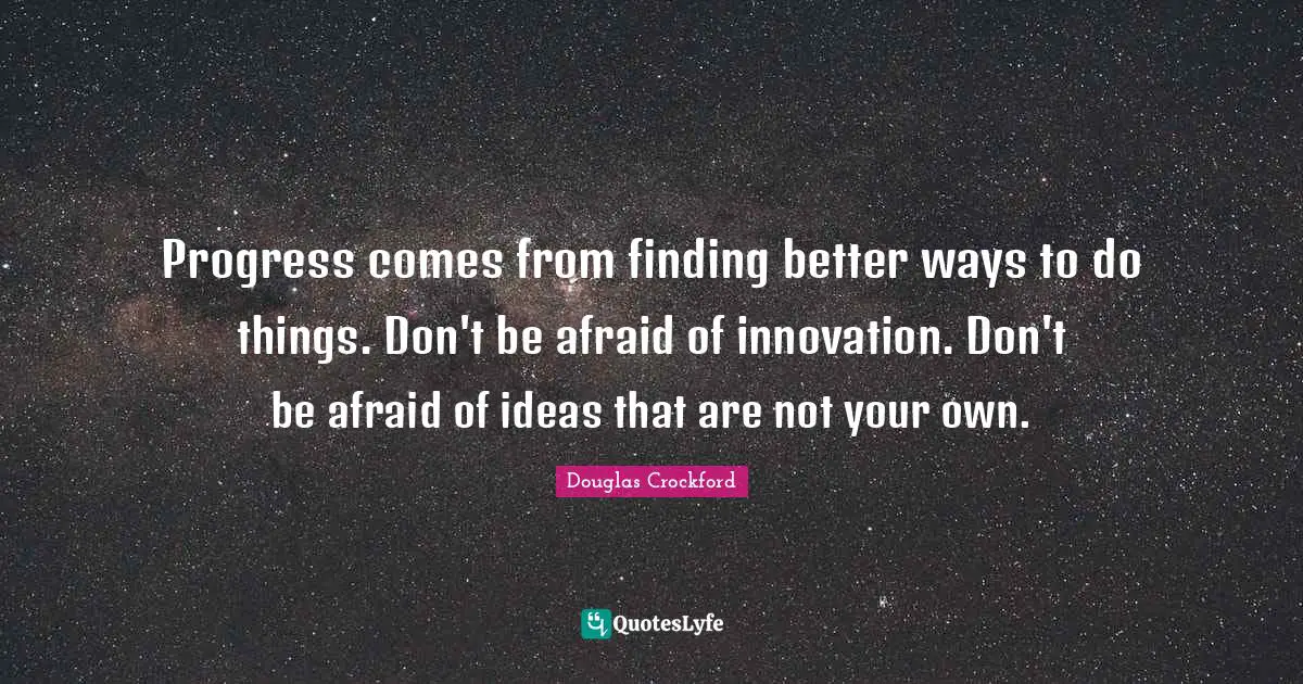 Progress comes from finding better ways to do things. Don't be afraid of innovation. Don't be afraid of ideas that are not your own.