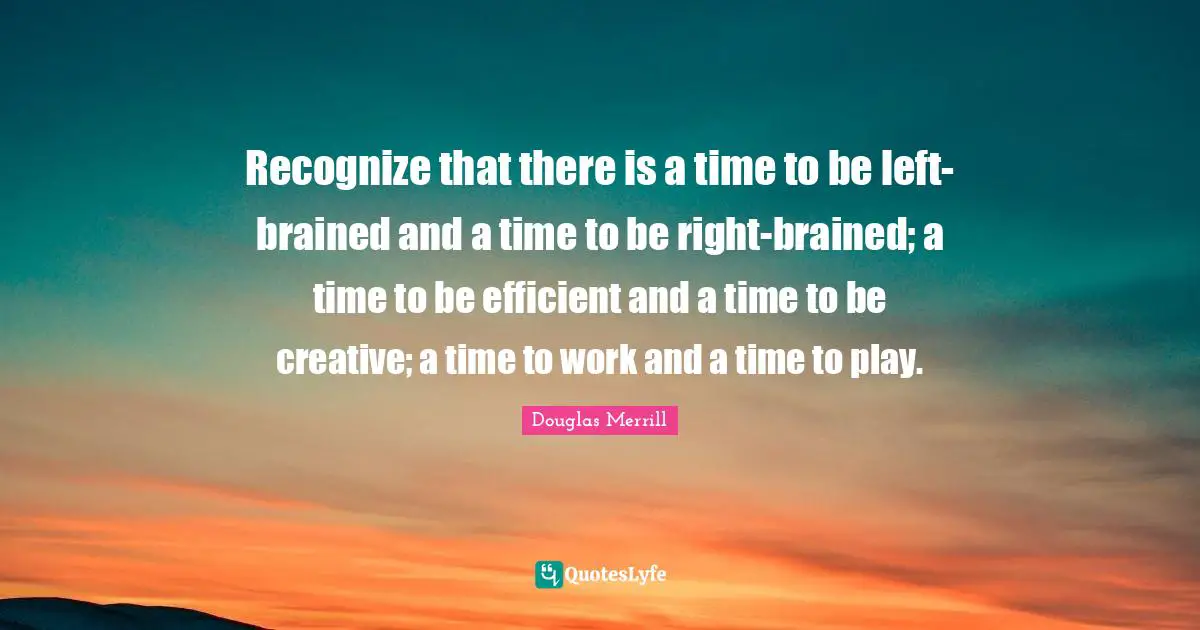 Recognize that there is a time to be left-brained and a time to be right-brained; a time to be efficient and a time to be creative; a time to work and a time to play.